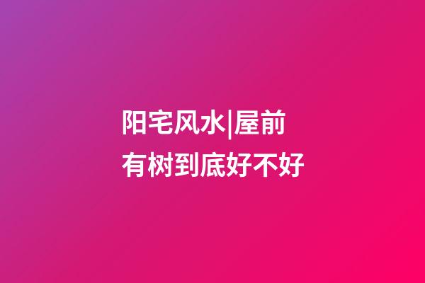 阳宅风水|屋前有树到底好不好